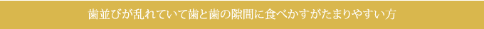 歯並びが乱れていて歯と歯の隙間に食べかすがたまりやすい方